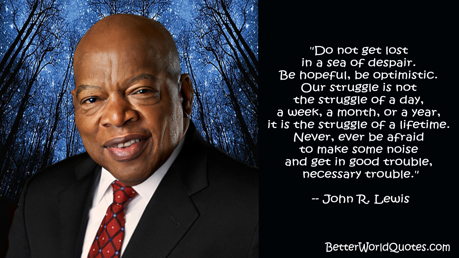 John R. Lewis: “Do not get lost in a sea of despair. Be hopeful, be optimistic. Our struggle is not the struggle of a day, a week, a month, or a year, it is the struggle of a lifetime. Never, ever be afraid to make some noise and get in good trouble, necessary trouble.