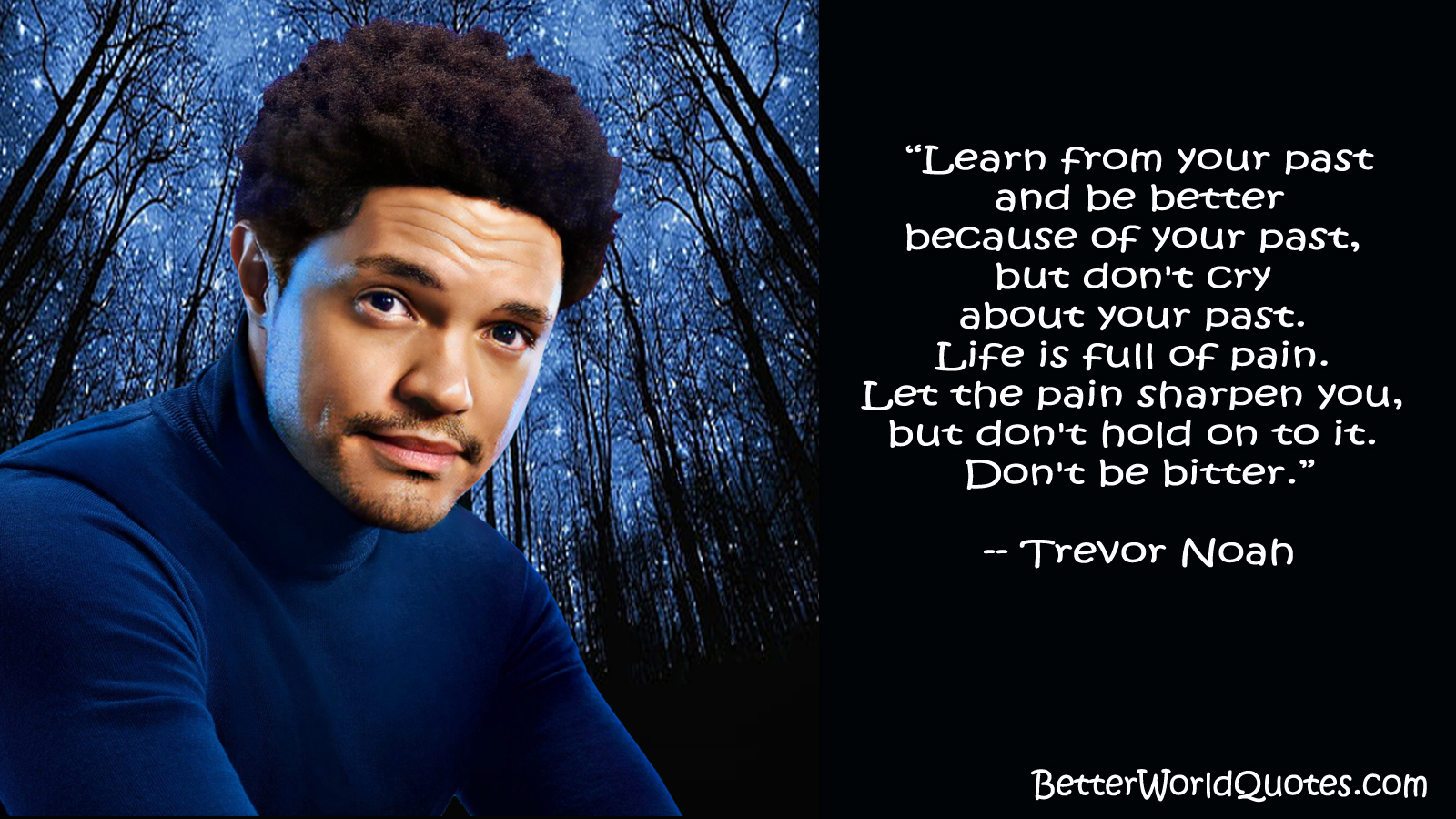 Trevor Noah: “Learn from your past and be better because of your past, but don't cry about your past. Life is full of pain. Let the pain sharpen you, but don't hold on to it. Don't be bitter.