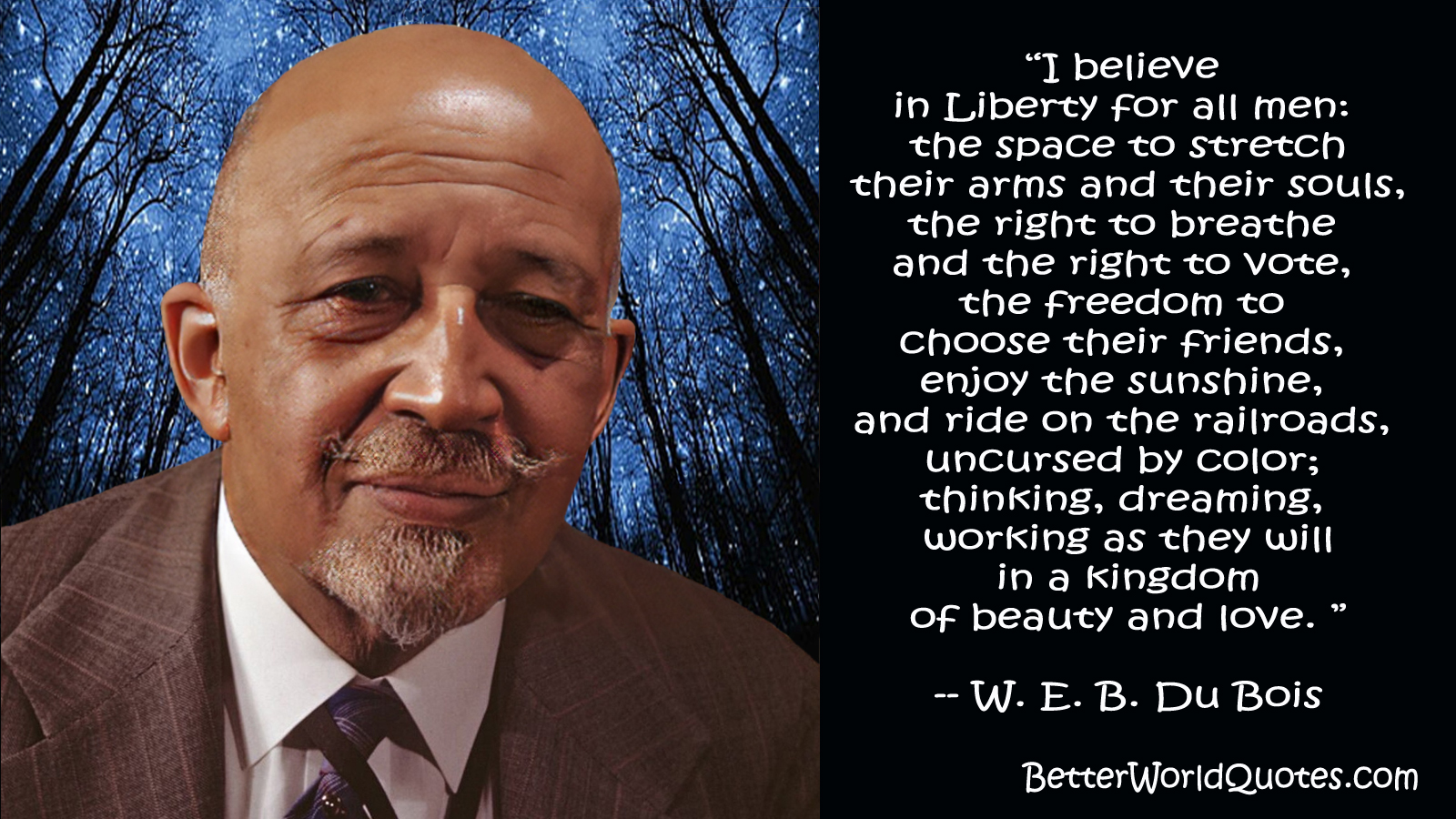 W. E. B. Du Bois: “I believe in Liberty for all men: the space to stretch their arms and their souls, the right to breathe and the right to vote, the freedom to choose their friends, enjoy the sunshine, and ride on the railroads, uncursed by color; thinking, dreaming, working as they will in a kingdom of beauty and love.